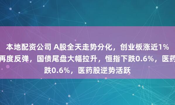 本地配资公司 A股全天走势分化，创业板涨近1%，AI硬件股再度反弹，国债尾盘大幅拉升，恒指下跌0.6%，医药股逆势活跃