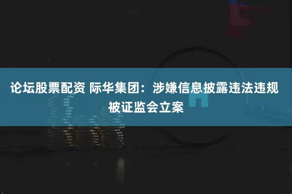 论坛股票配资 际华集团：涉嫌信息披露违法违规 被证监会立案