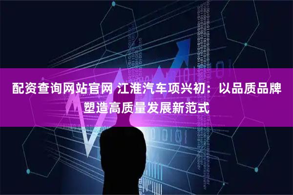 配资查询网站官网 江淮汽车项兴初：以品质品牌塑造高质量发展新范式