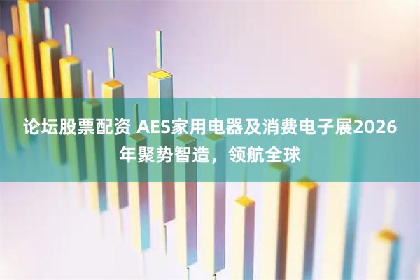 论坛股票配资 AES家用电器及消费电子展2026年聚势智造，领航全球