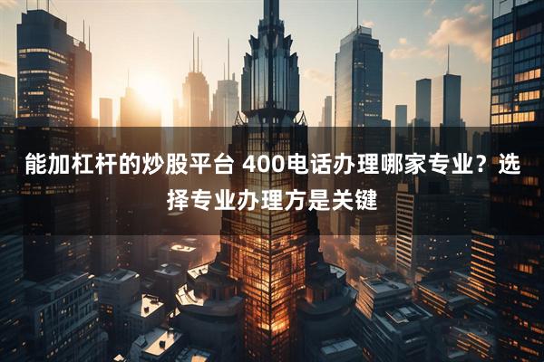 能加杠杆的炒股平台 400电话办理哪家专业？选择专业办理方是关键