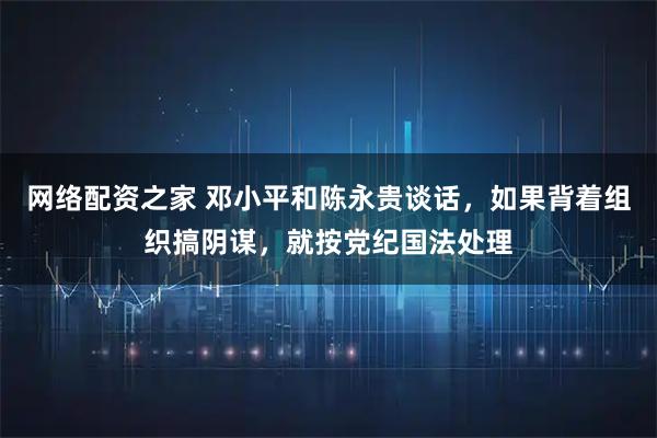 网络配资之家 邓小平和陈永贵谈话，如果背着组织搞阴谋，就按党纪国法处理