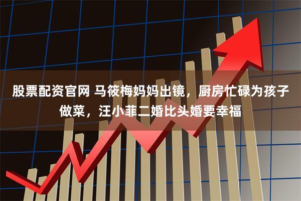 股票配资官网 马筱梅妈妈出镜，厨房忙碌为孩子做菜，汪小菲二婚比头婚要幸福