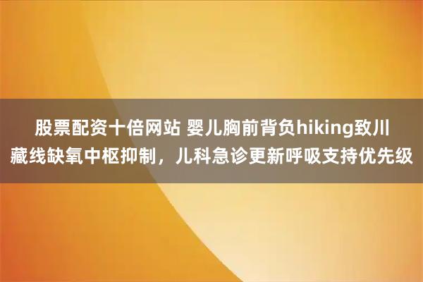 股票配资十倍网站 婴儿胸前背负hiking致川藏线缺氧中枢抑制，儿科急诊更新呼吸支持优先级