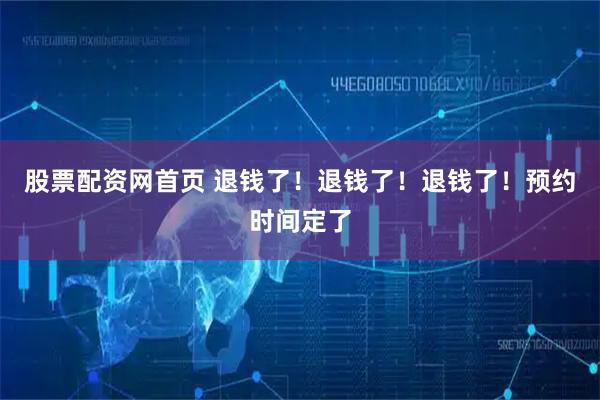 股票配资网首页 退钱了！退钱了！退钱了！预约时间定了