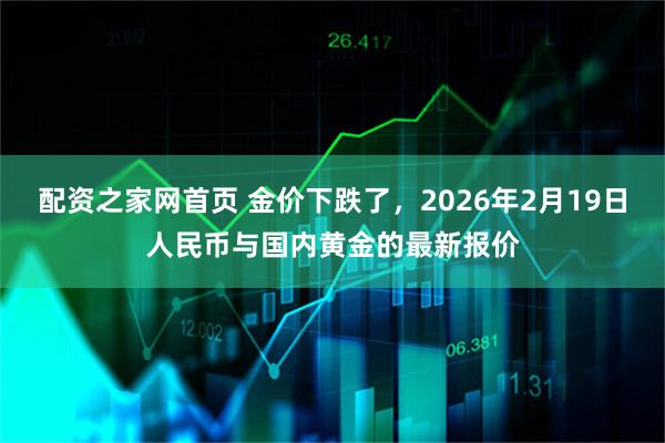 配资之家网首页 金价下跌了，2026年2月19日人民币与国内黄金的最新报价