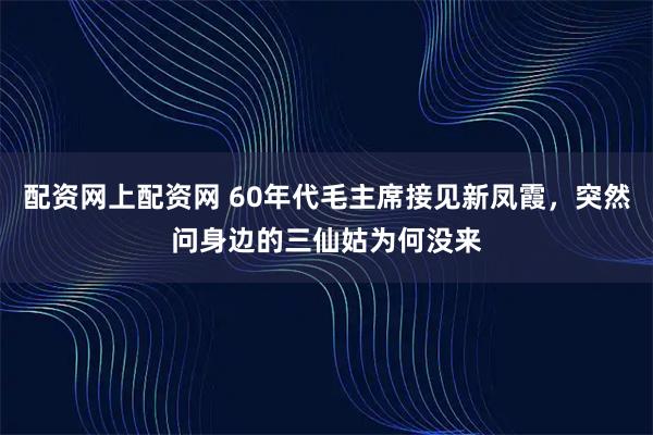 配资网上配资网 60年代毛主席接见新凤霞，突然问身边的三仙姑为何没来