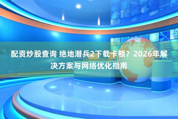 配资炒股查询 绝地潜兵2下载卡顿？2026年解决方案与网络优化指南
