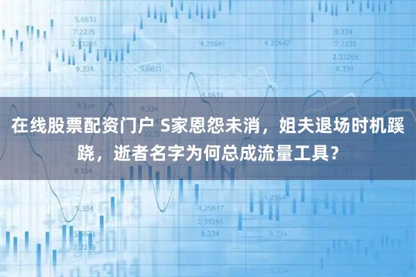 在线股票配资门户 S家恩怨未消，姐夫退场时机蹊跷，逝者名字为何总成流量工具？