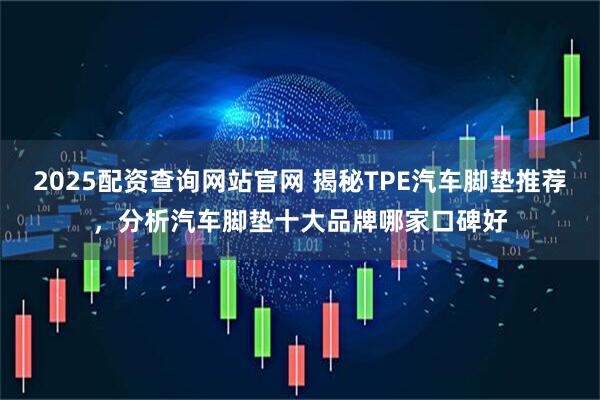 2025配资查询网站官网 揭秘TPE汽车脚垫推荐，分析汽车脚垫十大品牌哪家口碑好