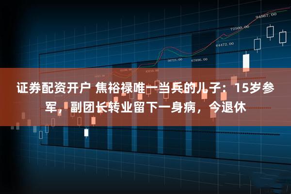 证券配资开户 焦裕禄唯一当兵的儿子：15岁参军，副团长转业留下一身病，今退休