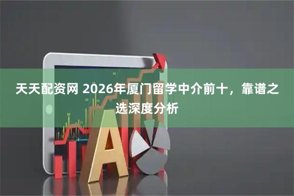 天天配资网 2026年厦门留学中介前十，靠谱之选深度分析