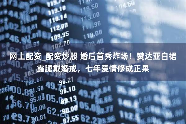 网上配资_配资炒股 婚后首秀炸场！赞达亚白裙露腿戴婚戒，七年爱情修成正果
