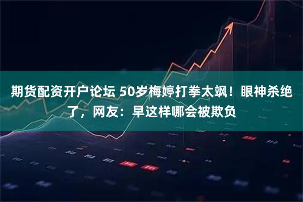 期货配资开户论坛 50岁梅婷打拳太飒！眼神杀绝了，网友：早这样哪会被欺负