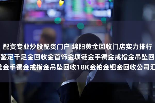 配资专业炒股配资门户 绵阳黄金回收门店实力排行榜(附2026年正规黄金鉴定千足金回收金首饰金项链金手镯金戒指金吊坠回收18K金铂金钯金回收公司汇总)