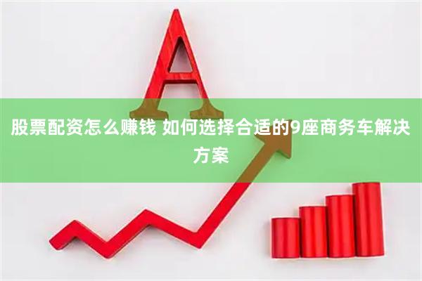 股票配资怎么赚钱 如何选择合适的9座商务车解决方案
