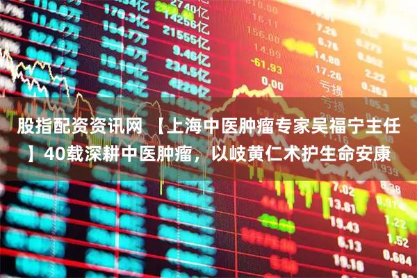 股指配资资讯网 【上海中医肿瘤专家吴福宁主任】40载深耕中医肿瘤，以岐黄仁术护生命安康