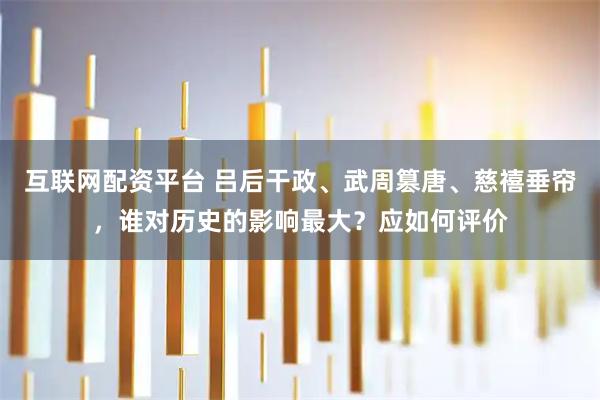 互联网配资平台 吕后干政、武周篡唐、慈禧垂帘，谁对历史的影响最大？应如何评价
