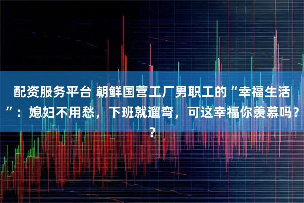配资服务平台 朝鲜国营工厂男职工的“幸福生活”：媳妇不用愁，下班就遛弯，可这幸福你羡慕吗？